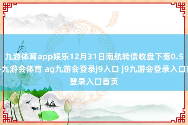 九游体育app娱乐12月31日南航转债收盘下落0.52%-九游会体育 ag九游会登录j9入口 j9九游会登录入口首页