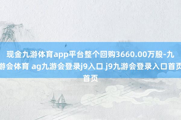 现金九游体育app平台整个回购3660.00万股-九游会体育 ag九游会登录j9入口 j9九游会登录入口首页