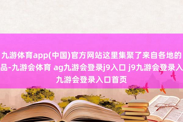 九游体育app(中国)官方网站这里集聚了来自各地的特质商品-九游会体育 ag九游会登录j9入口 j9九游会登录入口首页