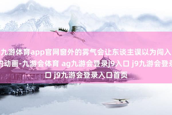 九游体育app官网窗外的雾气会让东谈主误以为闯入了宫崎骏的动画-九游会体育 ag九游会登录j9入口 j9九游会登录入口首页