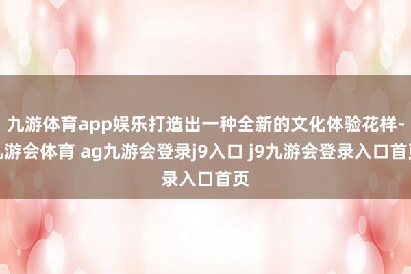 九游体育app娱乐打造出一种全新的文化体验花样-九游会体育 ag九游会登录j9入口 j9九游会登录入口首页