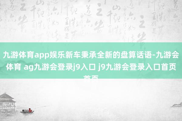 九游体育app娱乐新车秉承全新的盘算话语-九游会体育 ag九游会登录j9入口 j9九游会登录入口首页