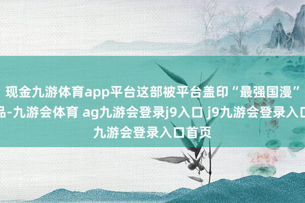 现金九游体育app平台这部被平台盖印“最强国漫”的作品-九游会体育 ag九游会登录j9入口 j9九游会登录入口首页
