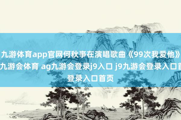 九游体育app官网何秋亊在演唱歌曲《99次我爱他》时-九游会体育 ag九游会登录j9入口 j9九游会登录入口首页