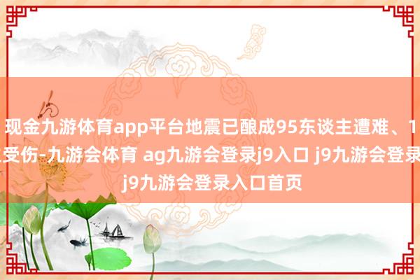 现金九游体育app平台地震已酿成95东谈主遭难、130东谈主受伤-九游会体育 ag九游会登录j9入口 j9九游会登录入口首页
