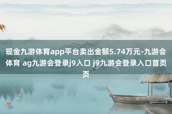 现金九游体育app平台卖出金额5.74万元-九游会体育 ag九游会登录j9入口 j9九游会登录入口首页