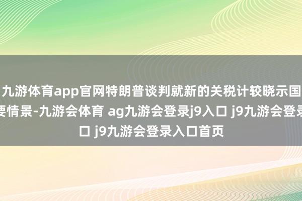 九游体育app官网特朗普谈判就新的关税计较晓示国度经济紧要情景-九游会体育 ag九游会登录j9入口 j9九游会登录入口首页