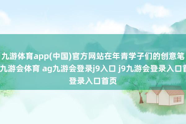 九游体育app(中国)官方网站在年青学子们的创意笔下-九游会体育 ag九游会登录j9入口 j9九游会登录入口首页