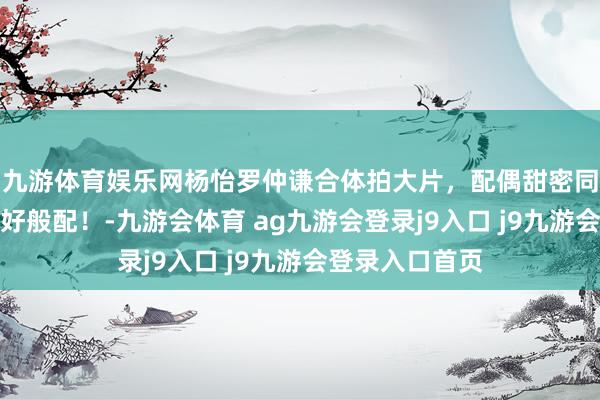 九游体育娱乐网杨怡罗仲谦合体拍大片，配偶甜密同框，男帅女靓好般配！-九游会体育 ag九游会登录j9入口 j9九游会登录入口首页