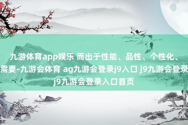 九游体育app娱乐 　　而出于性能、品性、个性化、体验感的需要-九游会体育 ag九游会登录j9入口 j9九游会登录入口首页