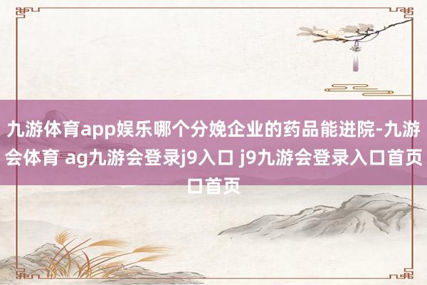 九游体育app娱乐哪个分娩企业的药品能进院-九游会体育 ag九游会登录j9入口 j9九游会登录入口首页