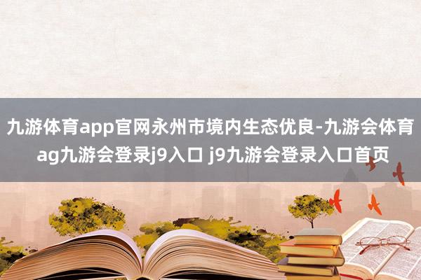 九游体育app官网　　永州市境内生态优良-九游会体育 ag九游会登录j9入口 j9九游会登录入口首页
