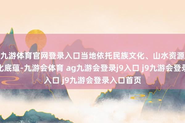 九游体育官网登录入口当地依托民族文化、山水资源与生态文化底蕴-九游会体育 ag九游会登录j9入口 j9九游会登录入口首页