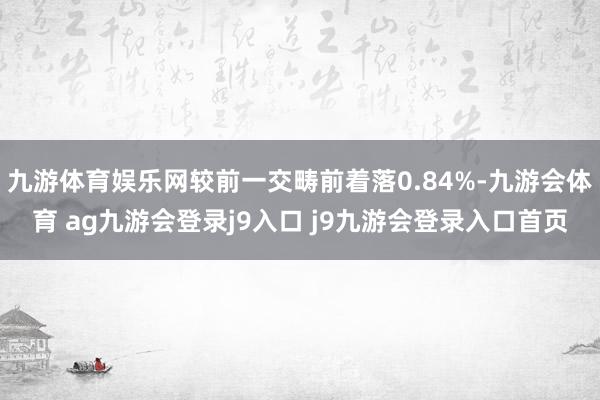 九游体育娱乐网较前一交畴前着落0.84%-九游会体育 ag九游会登录j9入口 j9九游会登录入口首页