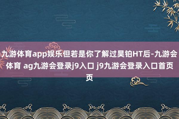 九游体育app娱乐但若是你了解过昊铂HT后-九游会体育 ag九游会登录j9入口 j9九游会登录入口首页