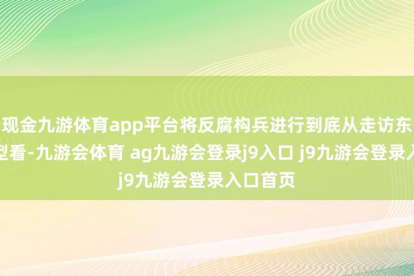 现金九游体育app平台将反腐构兵进行到底从走访东谈主类型看-九游会体育 ag九游会登录j9入口 j9九游会登录入口首页