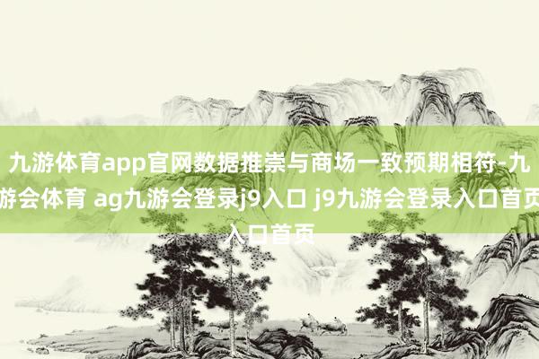 九游体育app官网数据推崇与商场一致预期相符-九游会体育 ag九游会登录j9入口 j9九游会登录入口首页