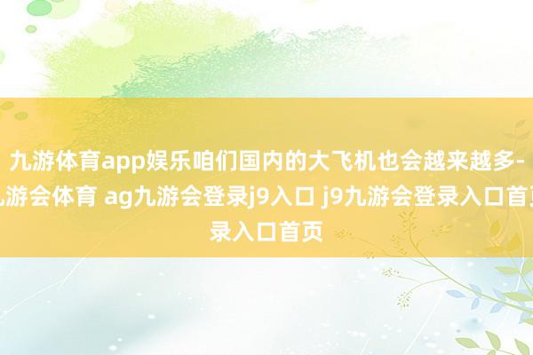 九游体育app娱乐咱们国内的大飞机也会越来越多-九游会体育 ag九游会登录j9入口 j9九游会登录入口首页