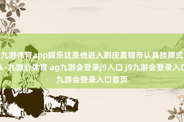 九游体育app娱乐这是他进入剧庆直辖市认真挂牌式的镜头-九游会体育 ag九游会登录j9入口 j9九游会登录入口首页