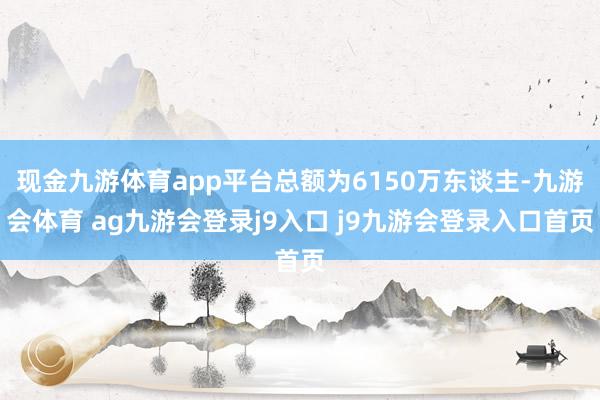 现金九游体育app平台总额为6150万东谈主-九游会体育 ag九游会登录j9入口 j9九游会登录入口首页