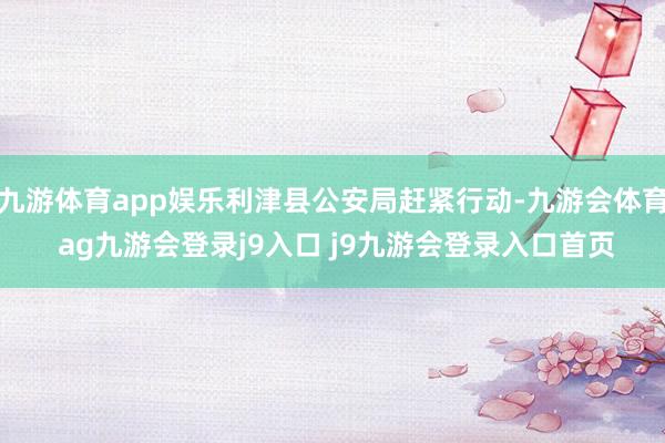 九游体育app娱乐利津县公安局赶紧行动-九游会体育 ag九游会登录j9入口 j9九游会登录入口首页