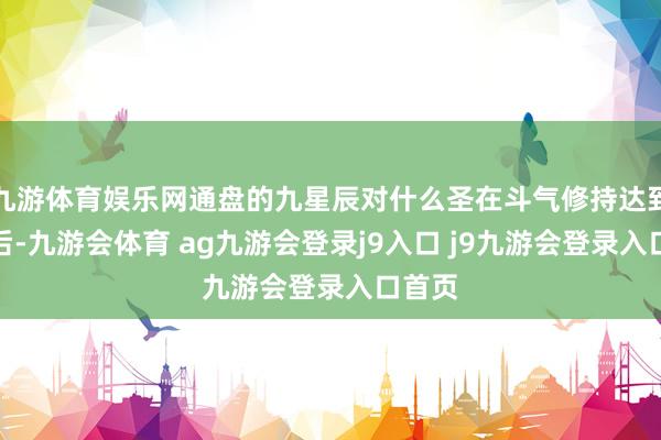 九游体育娱乐网通盘的九星辰对什么圣在斗气修持达到极限后-九游会体育 ag九游会登录j9入口 j9九游会登录入口首页