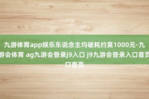 九游体育app娱乐东说念主均破耗约莫1000元-九游会体育 ag九游会登录j9入口 j9九游会登录入口首页