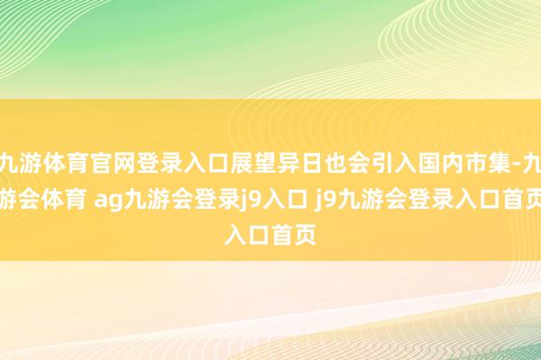 九游体育官网登录入口展望异日也会引入国内市集-九游会体育 ag九游会登录j9入口 j9九游会登录入口首页