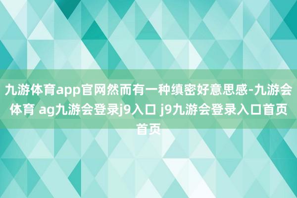 九游体育app官网然而有一种缜密好意思感-九游会体育 ag九游会登录j9入口 j9九游会登录入口首页
