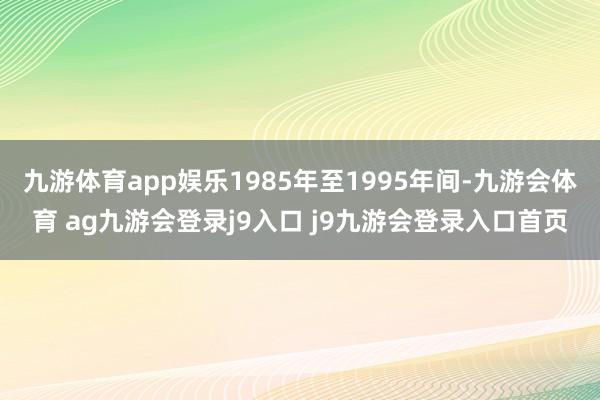 九游体育app娱乐1985年至1995年间-九游会体育 ag九游会登录j9入口 j9九游会登录入口首页