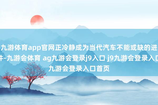 九游体育app官网正冷静成为当代汽车不能或缺的进攻部件-九游会体育 ag九游会登录j9入口 j9九游会登录入口首页