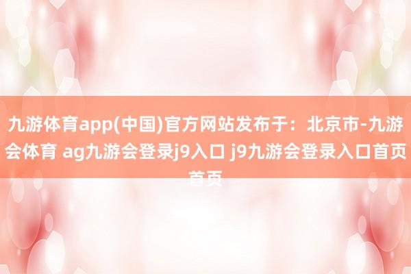 九游体育app(中国)官方网站发布于：北京市-九游会体育 ag九游会登录j9入口 j9九游会登录入口首页
