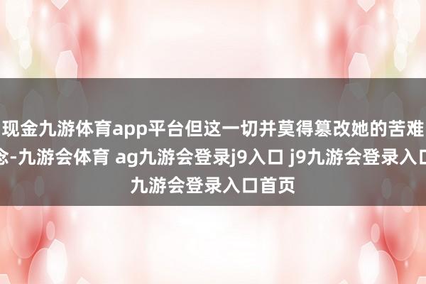 现金九游体育app平台但这一切并莫得篡改她的苦难运说念-九游会体育 ag九游会登录j9入口 j9九游会登录入口首页