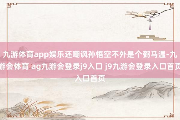 九游体育app娱乐还嘲讽孙悟空不外是个弼马温-九游会体育 ag九游会登录j9入口 j9九游会登录入口首页
