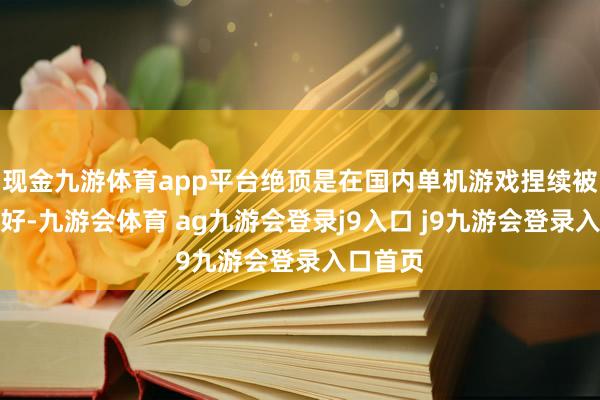 现金九游体育app平台绝顶是在国内单机游戏捏续被市集看好-九游会体育 ag九游会登录j9入口 j9九游会登录入口首页