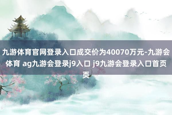 九游体育官网登录入口成交价为40070万元-九游会体育 ag九游会登录j9入口 j9九游会登录入口首页