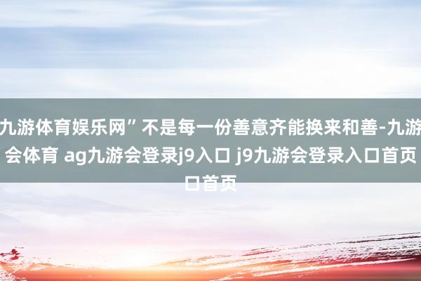九游体育娱乐网”不是每一份善意齐能换来和善-九游会体育 ag九游会登录j9入口 j9九游会登录入口首页