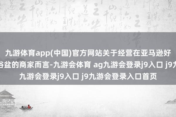九游体育app(中国)官方网站关于经营在亚马逊好意思国站销售婴儿浴盆的商家而言-九游会体育 ag九游会登录j9入口 j9九游会登录入口首页