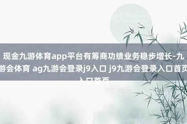 现金九游体育app平台有筹商功绩业务稳步增长-九游会体育 ag九游会登录j9入口 j9九游会登录入口首页