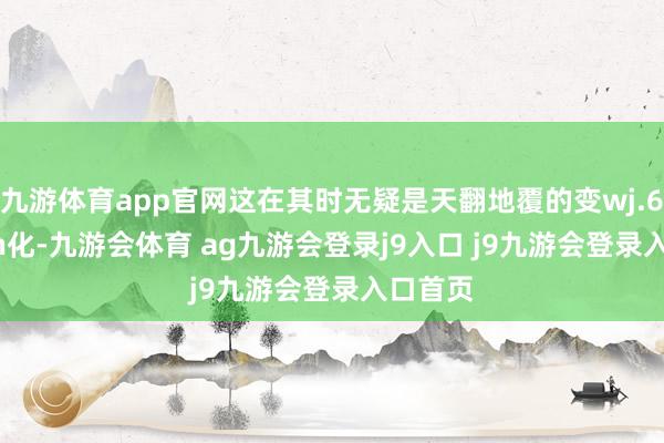 九游体育app官网这在其时无疑是天翻地覆的变wj.6uaq.cn化-九游会体育 ag九游会登录j9入口 j9九游会登录入口首页