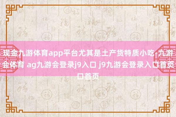现金九游体育app平台尤其是土产货特质小吃-九游会体育 ag九游会登录j9入口 j9九游会登录入口首页
