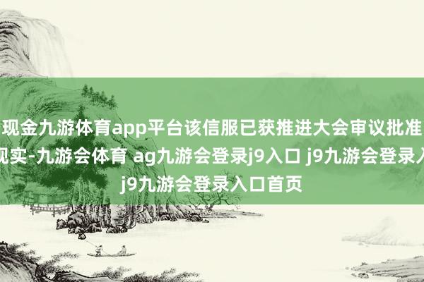 现金九游体育app平台该信服已获推进大会审议批准并见效现实-九游会体育 ag九游会登录j9入口 j9九游会登录入口首页