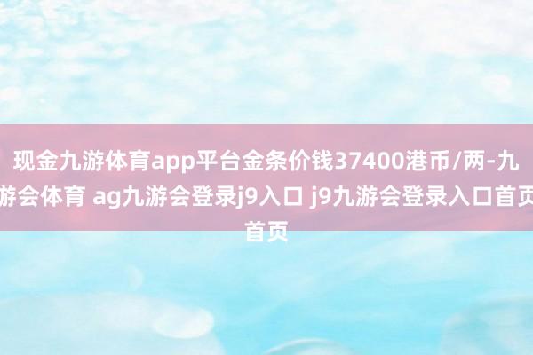 现金九游体育app平台金条价钱37400港币/两-九游会体育 ag九游会登录j9入口 j9九游会登录入口首页