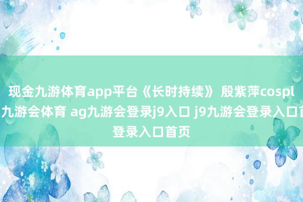现金九游体育app平台《长时持续》 殷紫萍cosplay-九游会体育 ag九游会登录j9入口 j9九游会登录入口首页