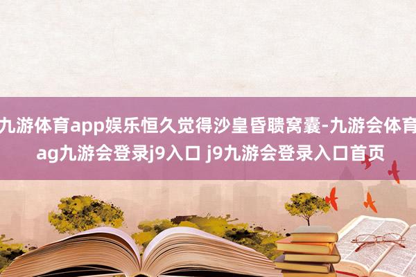 九游体育app娱乐恒久觉得沙皇昏聩窝囊-九游会体育 ag九游会登录j9入口 j9九游会登录入口首页
