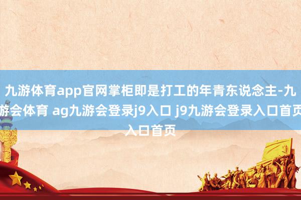 九游体育app官网掌柜即是打工的年青东说念主-九游会体育 ag九游会登录j9入口 j9九游会登录入口首页