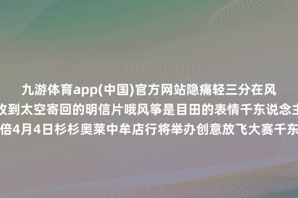 九游体育app(中国)官方网站隐痛轻三分在风起时铁心的东说念主会收到太空寄回的明信片哦风筝是目田的表情千东说念主皆放风筝更是状况加倍4月4日杉杉奥莱中牟店行将举办创意放飞大赛千东说念主皆放风筝、共绘巨型风筝还有千只风筝免费送～窒碍使命这样久是时辰好好可爱我方啦在最鲜妍的春天最符合装饰一个 新版块的我方买单时扫码的 「滴」声 是都市东说念主的解压ASMR～当文商旅的范畴络续消融杉杉奥莱中牟店拓展出愈