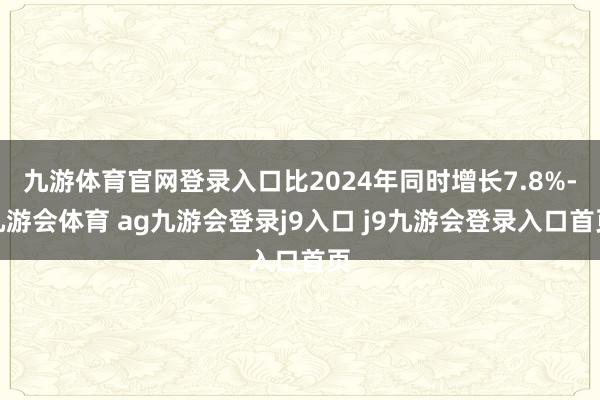 九游体育官网登录入口比2024年同时增长7.8%-九游会体育 ag九游会登录j9入口 j9九游会登录入口首页