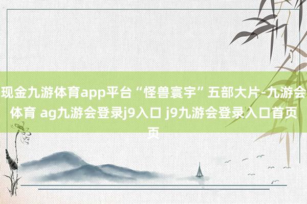 现金九游体育app平台“怪兽寰宇”五部大片-九游会体育 ag九游会登录j9入口 j9九游会登录入口首页
