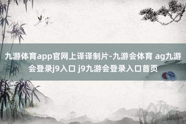 九游体育app官网上译译制片-九游会体育 ag九游会登录j9入口 j9九游会登录入口首页